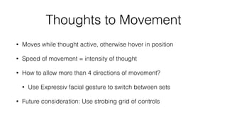 Emotiv EDK Workﬂow
• Call EE_EngineConnect to connect
• Create event handler EE_EmoEngineEventCreate
• Create state structure EE_EmoStateCreate
• Deﬁne actions to listen for and then train those actions (more later)
• Every 10 ms call EE_EngineGetNextEvent (more later)
 