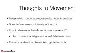 Thoughts to Movement
• Moves while thought active, otherwise hover in position
• Speed of movement = intensity of thought
• How to allow more than 4 directions of movement?
• Use Expressiv facial gesture to switch between sets
• Future consideration: Use strobing grid of controls
 