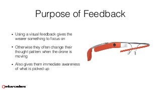 Purpose of Feedback
• Using a visual feedback gives the
wearer something to focus on
• Otherwise they often change their
thought pattern when the drone is
moving
• Also gives them immediate awareness
of what is picked up
 