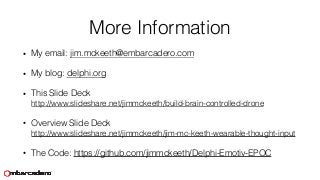 More Information
• My email: jim.mckeeth@embarcadero.com
• My blog: delphi.org
• This Slide Deck 
http://www.slideshare.net/jimmckeeth/build-brain-controlled-drone
• Overview Slide Deck  
http://www.slideshare.net/jimmckeeth/jim-mc-keeth-wearable-thought-input
• The Code: https://github.com/jimmckeeth/Delphi-Emotiv-EPOC
 