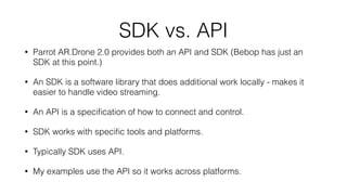 The Drone: Parrot AR.Drone 2.0
• Price: $299.99
• Runs Linux internally, but not user accessible
• Contains it’s own WiFi access point
• Connect via UDP & TCP
• Send control strings
• Maintain transmission rate to keep alive
• Can also receive status and video back
 
