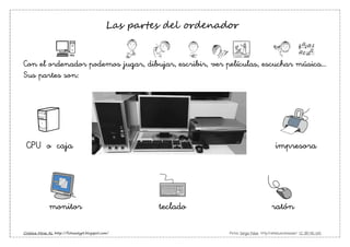 Cristina Miras AL http://fichasalypt.blogspot.com/ Pictos: Sergio Palao http://catedu.es/arasaac/ CC (BY-NC-SA)
Las partes del ordenador
Con el ordenador podemos jugar, dibujar, escribir, ver películas, escuchar música…
Sus partes son:
CPU o caja impresora
monitor teclado ratón
 