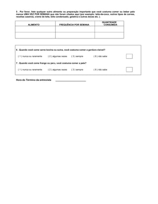 5 . Por favor, liste qualquer outro alimento ou preparação importante que você costuma comer ou beber pelo
menos UMA VEZ POR SEMANA que não foram citados aqui (por exemplo: leite-de-coco, outros tipos de carnes,
receitas caseiras, creme de leite, leite condensado, gelatina e outros doces etc. ).
ALIMENTO FREQUÊNCIA POR SEMANA
QUANTIDADE
CONSUMIDA
6 . Quando você come carne bovina ou suína, você costuma comer a gordura visível?
( 1 ) nunca ou raramente ( 2 ) algumas vezes ( 3 ) sempre ( 9 ) não sabe
7 . Quando você come frango ou peru, você costuma comer a pele?
( 1 ) nunca ou raramente ( 2 ) algumas vezes ( 3 ) sempre ( 9 ) não sabe
Hora do Término da entrevista _________________________
 