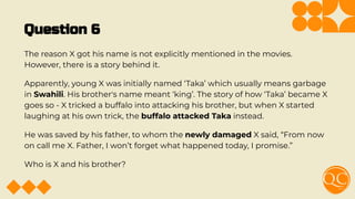 Question 6
The reason X got his name is not explicitly mentioned in the movies.
However, there is a story behind it.
Apparently, young X was initially named ‘Taka’ which usually means garbage
in Swahili. His brother's name meant ‘king’. The story of how ‘Taka’ became X
goes so - X tricked a buffalo into attacking his brother, but when X started
laughing at his own trick, the buffalo attacked Taka instead.
He was saved by his father, to whom the newly damaged X said, “From now
on call me X. Father, I won’t forget what happened today, I promise.”
Who is X and his brother?
 