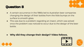 Question 8
● A certain occurrence in the 1980s led to Australian beer companies
changing the design of their bottles from the little bumps on the
surface to smooth glass.
● This was due to a problem regarding an insect, which was solved
once the problem was noticed to occur due to the design of the beer
bottle.
● Why did they change their design? Video follows.
 