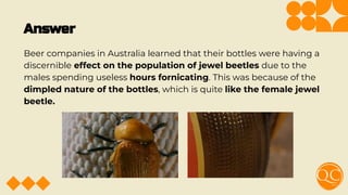 Answer
Beer companies in Australia learned that their bottles were having a
discernible effect on the population of jewel beetles due to the
males spending useless hours fornicating. This was because of the
dimpled nature of the bottles, which is quite like the female jewel
beetle.
 