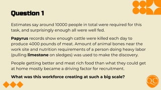 Question 1
Estimates say around 10000 people in total were required for this
task, and surprisingly enough all were well fed.
Papyrus records show enough cattle were killed each day to
produce 4000 pounds of meat. Amount of animal bones near the
work site and nutrition requirements of a person doing heavy labor
(pulling limestone on sledges) was used to make the discovery.
People getting better and meat rich food than what they could get
at home mostly became a driving factor for recruitment.
What was this workforce creating at such a big scale?
 