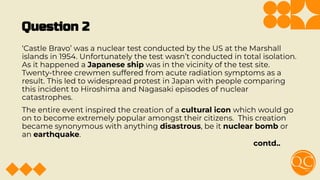Question 2
‘Castle Bravo’ was a nuclear test conducted by the US at the Marshall
islands in 1954. Unfortunately the test wasn’t conducted in total isolation.
As it happened a Japanese ship was in the vicinity of the test site.
Twenty-three crewmen suffered from acute radiation symptoms as a
result. This led to widespread protest in Japan with people comparing
this incident to Hiroshima and Nagasaki episodes of nuclear
catastrophes.
The entire event inspired the creation of a cultural icon which would go
on to become extremely popular amongst their citizens. This creation
became synonymous with anything disastrous, be it nuclear bomb or
an earthquake.
contd..
 