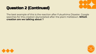 Question 2 (Continued)
The best example of this is the reaction after Fukushima Disaster. Google
searches for this creation skyrocketed after the plant meltdown. Which
creation are we talking about ?
 