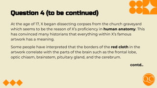 Question 4 (to be continued)
At the age of 17, X began dissecting corpses from the church graveyard
which seems to be the reason of X’s proﬁciency in human anatomy. This
has convinced many historians that everything within X’s famous
artwork has a meaning.
Some people have interpreted that the borders of the red cloth in the
artwork correlate with the parts of the brain such as the frontal lobe,
optic chiasm, brainstem, pituitary gland, and the cerebrum.
contd..
 