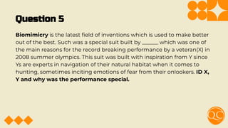 Question 5
Biomimicry is the latest ﬁeld of inventions which is used to make better
out of the best. Such was a special suit built by ______ which was one of
the main reasons for the record breaking performance by a veteran(X) in
2008 summer olympics. This suit was built with inspiration from Y since
Ys are experts in navigation of their natural habitat when it comes to
hunting, sometimes inciting emotions of fear from their onlookers. ID X,
Y and why was the performance special.
 