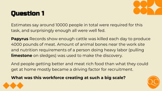 Question 1
Estimates say around 10000 people in total were required for this
task, and surprisingly enough all were well fed.
Papyrus Records show enough cattle was killed each day to produce
4000 pounds of meat. Amount of animal bones near the work site
and nutrition requirements of a person doing heavy labor (pulling
limestone on sledges) was used to make the discovery.
And people getting better and meat rich food than what they could
get at home mostly became a driving factor for recruitment.
What was this workforce creating at such a big scale?
 