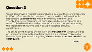 Question 2
‘Castle Bravo’ was a nuclear test conducted by US at the Marshall islands
in 1954. Unfortunately the test wasn’t conducted in total isolation. As it
happened a Japanese ship was in the vicinity of the test site.
Twenty-three crewmen suffered from acute radiation symptoms as a
result. This led to widespread protest in Japan with people comparing
this incident to Hiroshima and Nagasaki episodes of nuclear
catastrophes.
The entire event inspired the creation of a cultural icon which would go
on to become extremely popular amongst their citizens. This creation
became synonymous with anything disastrous be it nuclear bomb or an
earthquake.
contd..
 