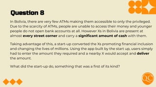 Question 8
In Bolivia, there are very few ATMs making them accessible to only the privileged.
Due to the scarcity of ATMs, people are unable to access their money and younger
people do not open bank accounts at all. However Xs in Bolivia are present at
almost every street corner and carry a signiﬁcant amount of cash with them.
Taking advantage of this, a start-up converted the Xs promoting ﬁnancial inclusion
and changing the lives of millions. Using the app built by the start up, users simply
had to enter the amount they required and a nearby X would accept and deliver
the amount.
What did the start-up do, something that was a ﬁrst of its kind?
 