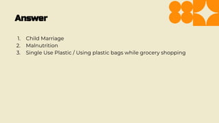 Answer
1. Child Marriage
2. Malnutrition
3. Single Use Plastic / Using plastic bags while grocery shopping
 