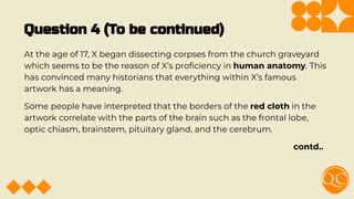 Question 4 (To be continued)
At the age of 17, X began dissecting corpses from the church graveyard
which seems to be the reason of X’s proﬁciency in human anatomy. This
has convinced many historians that everything within X’s famous
artwork has a meaning.
Some people have interpreted that the borders of the red cloth in the
artwork correlate with the parts of the brain such as the frontal lobe,
optic chiasm, brainstem, pituitary gland, and the cerebrum.
contd..
 