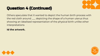 Question 4 (Continued)
Others speculate that X wanted to depict the human birth process with
the red cloth around ___ depicting the shape of a human uterus thus
showing an idealised representation of the physical birth unlike other
interpretations
Id the artwork.
 