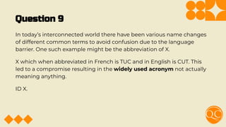 Question 9
In today’s interconnected world there have been various name changes
of different common terms to avoid confusion due to the language
barrier. One such example might be the abbreviation of X.
X which when abbreviated in French is TUC and in English is CUT. This
led to a compromise resulting in the widely used acronym not actually
meaning anything.
ID X.
 