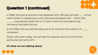 Question 1 (continued)
In 1828, the stamp practice was replaced with ofﬁcially printed ____ which
were similar in appearance with previous stamped ones . When this
______ was placed inside the X, it meant that the manufacturing
company had paid the tax.
In the 1960, the tax was formally put to an end but the custom of ______
remained.
That's why even today, we can see the special nature of one of the
particular elements of X.
ID what we are talking about.
 