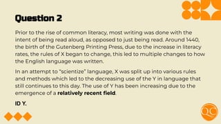 Question 2
Prior to the rise of common literacy, most writing was done with the
intent of being read aloud, as opposed to just being read. Around 1440,
the birth of the Gutenberg Printing Press, due to the increase in literacy
rates, the rules of X began to change, this led to multiple changes to how
the English language was written.
In an attempt to “scientize” language, X was split up into various rules
and methods which led to the decreasing use of the Y in language that
still continues to this day. The use of Y has been increasing due to the
emergence of a relatively recent ﬁeld.
ID Y.
 
