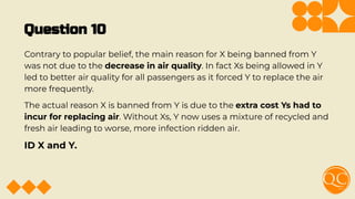 Question 10
Contrary to popular belief, the main reason for X being banned from Y
was not due to the decrease in air quality. In fact Xs being allowed in Y
led to better air quality for all passengers as it forced Y to replace the air
more frequently.
The actual reason X is banned from Y is due to the extra cost Ys had to
incur for replacing air. Without Xs, Y now uses a mixture of recycled and
fresh air leading to worse, more infection ridden air.
ID X and Y.
 