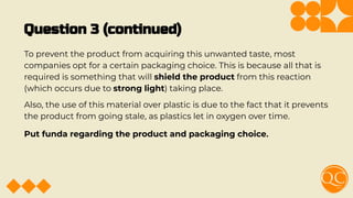 Question 3 (continued)
To prevent the product from acquiring this unwanted taste, most
companies opt for a certain packaging choice. This is because all that is
required is something that will shield the product from this reaction
(which occurs due to strong light) taking place.
Also, the use of this material over plastic is due to the fact that it prevents
the product from going stale, as plastics let in oxygen over time.
Put funda regarding the product and packaging choice.
 