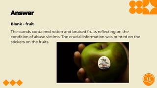 Answer
Blank - fruit
The stands contained rotten and bruised fruits reﬂecting on the
condition of abuse victims. The crucial information was printed on the
stickers on the fruits.
 