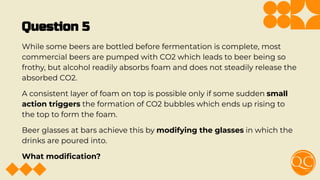 Question 5
While some beers are bottled before fermentation is complete, most
commercial beers are pumped with CO2 which leads to beer being so
frothy, but alcohol readily absorbs foam and does not steadily release the
absorbed CO2.
A consistent layer of foam on top is possible only if some sudden small
action triggers the formation of CO2 bubbles which ends up rising to
the top to form the foam.
Beer glasses at bars achieve this by modifying the glasses in which the
drinks are poured into.
What modiﬁcation?
 