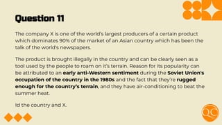 Question 11
The company X is one of the world’s largest producers of a certain product
which dominates 90% of the market of an Asian country which has been the
talk of the world's newspapers.
The product is brought illegally in the country and can be clearly seen as a
tool used by the people to roam on it’s terrain. Reason for its popularity can
be attributed to an early anti-Western sentiment during the Soviet Union's
occupation of the country in the 1980s and the fact that they’re rugged
enough for the country’s terrain, and they have air-conditioning to beat the
summer heat.
Id the country and X.
 