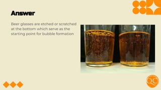Answer
Beer glasses are etched or scratched
at the bottom which serve as the
starting point for bubble formation
 