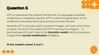 Question 6
GPT or Generative Pre-trained Transformer is a language prediction
model that is created by OpenAI. GPT-3 is the third generation of the
model and uses deep learning to produce human like text.
Recently GPT-3 was also used to produce images, with just a line of text
as input, this led to the creators of GPT-3 naming the program _- a
portmanteau of X and Y due to the futuristic model’s ability to produce
images from surreal combination of objects.
ID the model’s name/ X and Y.
 