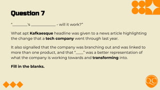 Question 7
“________'s _____________ - will it work?”
What apt Kafkaesque headline was given to a news article highlighting
the change that a tech company went through last year.
It also signalled that the company was branching out and was linked to
more than one product, and that “____” was a better representation of
what the company is working towards and transforming into.
Fill in the blanks.
 