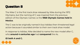 Question 8
The Nike C is the ﬁrst track shoe released by Nike during the 1972
Olympics, but the naming of C was inspired from the previous
edition of the Olympic Games i.e the 1968 Olympic Games held in
Mexico.
The C was to be originally named A but Adidas then threatened legal
action because it sounded similar to their own track shoe model.
In response to Adidas, Nike decided to name the new model after C,
who around 4 centuries ago had conquered the As.
ID both A and C.
 