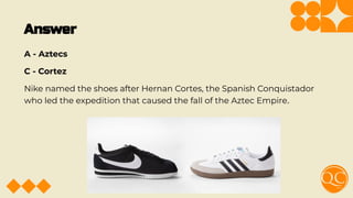 Answer
A - Aztecs
C - Cortez
Nike named the shoes after Hernan Cortes, the Spanish Conquistador
who led the expedition that caused the fall of the Aztec Empire.
 