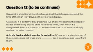 Question 12 (to be continued)
Kapparot is a traditional Jewish religious ritual that takes place around the
time of the High Holy Days, on the eve of Yom Kippur.
Classically, it is performed by grasping a live chicken/rooster by the shoulder
blades and moving around one’s head three times, after which it is
slaughtered. Then it is donated to a charitable cause to be eaten, or simply
sold and its value donated.
Animals lived and died in order for us to live. Of course, the slaughtering of
the chickens does not erase one’s __________, but it does force one to confront
them.
 