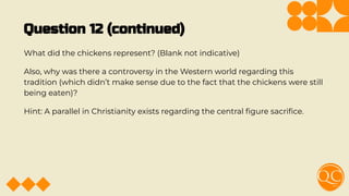 Question 12 (continued)
What did the chickens represent? (Blank not indicative)
Also, why was there a controversy in the Western world regarding this
tradition (which didn’t make sense due to the fact that the chickens were still
being eaten)?
Hint: A parallel in Christianity exists regarding the central ﬁgure sacriﬁce.
 