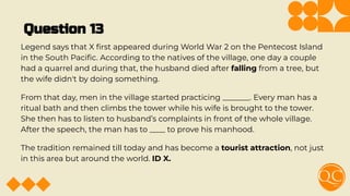 Question 13
Legend says that X ﬁrst appeared during World War 2 on the Pentecost Island
in the South Paciﬁc. According to the natives of the village, one day a couple
had a quarrel and during that, the husband died after falling from a tree, but
the wife didn't by doing something.
From that day, men in the village started practicing _______. Every man has a
ritual bath and then climbs the tower while his wife is brought to the tower.
She then has to listen to husband’s complaints in front of the whole village.
After the speech, the man has to ____ to prove his manhood.
The tradition remained till today and has become a tourist attraction, not just
in this area but around the world. ID X.
 