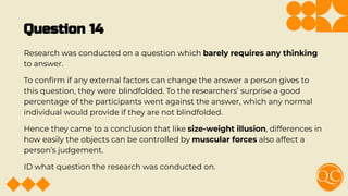 Question 14
Research was conducted on a question which barely requires any thinking
to answer.
To conﬁrm if any external factors can change the answer a person gives to
this question, they were blindfolded. To the researchers’ surprise a good
percentage of the participants went against the answer, which any normal
individual would provide if they are not blindfolded.
Hence they came to a conclusion that like size-weight illusion, differences in
how easily the objects can be controlled by muscular forces also affect a
person’s judgement.
ID what question the research was conducted on.
 