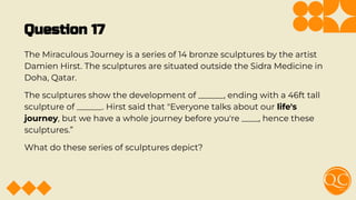 Question 17
The Miraculous Journey is a series of 14 bronze sculptures by the artist
Damien Hirst. The sculptures are situated outside the Sidra Medicine in
Doha, Qatar.
The sculptures show the development of ______, ending with a 46ft tall
sculpture of ______. Hirst said that "Everyone talks about our life's
journey, but we have a whole journey before you're ____, hence these
sculptures.”
What do these series of sculptures depict?
 