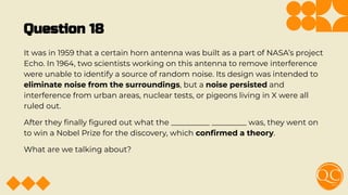 Question 18
It was in 1959 that a certain horn antenna was built as a part of NASA’s project
Echo. In 1964, two scientists working on this antenna to remove interference
were unable to identify a source of random noise. Its design was intended to
eliminate noise from the surroundings, but a noise persisted and
interference from urban areas, nuclear tests, or pigeons living in X were all
ruled out.
After they ﬁnally ﬁgured out what the __________ _________ was, they went on
to win a Nobel Prize for the discovery, which conﬁrmed a theory.
What are we talking about?
 