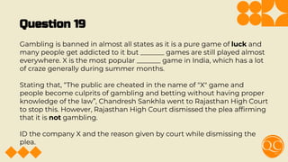Question 19
Gambling is banned in almost all states as it is a pure game of luck and
many people get addicted to it but _______ games are still played almost
everywhere. X is the most popular _______ game in India, which has a lot
of craze generally during summer months.
Stating that, “The public are cheated in the name of "X" game and
people become culprits of gambling and betting without having proper
knowledge of the law”, Chandresh Sankhla went to Rajasthan High Court
to stop this. However, Rajasthan High Court dismissed the plea afﬁrming
that it is not gambling.
ID the company X and the reason given by court while dismissing the
plea.
 