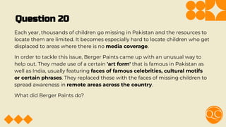 Question 20
Each year, thousands of children go missing in Pakistan and the resources to
locate them are limited. It becomes especially hard to locate children who get
displaced to areas where there is no media coverage.
In order to tackle this issue, Berger Paints came up with an unusual way to
help out. They made use of a certain 'art form' that is famous in Pakistan as
well as India, usually featuring faces of famous celebrities, cultural motifs
or certain phrases. They replaced these with the faces of missing children to
spread awareness in remote areas across the country.
What did Berger Paints do?
 