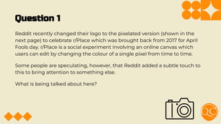 Question 1
Reddit recently changed their logo to the pixelated version (shown in the
next page) to celebrate r/Place which was brought back from 2017 for April
Fools day. r/Place is a social experiment involving an online canvas which
users can edit by changing the colour of a single pixel from time to time.
Some people are speculating, however, that Reddit added a subtle touch to
this to bring attention to something else.
What is being talked about here?
 