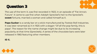 Question 3
The use of the term X, was ﬁrst recorded in 1923, in an episode of "Fat Anna's
Future". It came to use ﬁrst when Adolph Spreckel’s heir to the Spreckel's
sweet fortune, married a woman and called himself as X.
Papa Sucker is a candy bar on a stick manufactured by Tootsie Roll Industries.
It was later renamed as X in 1925 with a slogan "Of all the pop family, this is
papa". The reason for the name change might be due to its increasing
popularity at that time (Spreckels). A series of the chocolate bars were later
released in 1965 featuring other members.
ID X.
 
