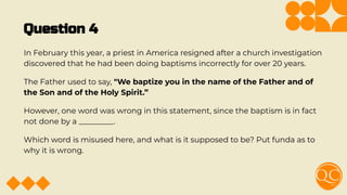 Question 4
In February this year, a priest in America resigned after a church investigation
discovered that he had been doing baptisms incorrectly for over 20 years.
The Father used to say, "We baptize you in the name of the Father and of
the Son and of the Holy Spirit.”
However, one word was wrong in this statement, since the baptism is in fact
not done by a _________.
Which word is misused here, and what is it supposed to be? Put funda as to
why it is wrong.
 