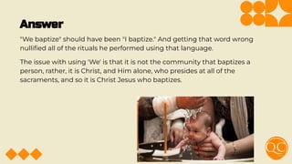 Answer
"We baptize" should have been "I baptize." And getting that word wrong
nulliﬁed all of the rituals he performed using that language.
The issue with using 'We' is that it is not the community that baptizes a
person, rather, it is Christ, and Him alone, who presides at all of the
sacraments, and so it is Christ Jesus who baptizes.
 