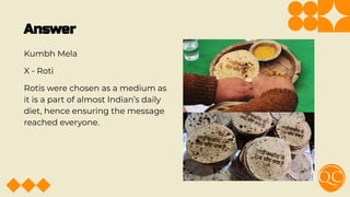 Answer
Kumbh Mela
X - Roti
Rotis were chosen as a medium as
it is a part of almost Indian’s daily
diet, hence ensuring the message
reached everyone.
 