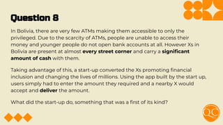 Question 8
In Bolivia, there are very few ATMs making them accessible to only the
privileged. Due to the scarcity of ATMs, people are unable to access their
money and younger people do not open bank accounts at all. However Xs in
Bolivia are present at almost every street corner and carry a signiﬁcant
amount of cash with them.
Taking advantage of this, a start-up converted the Xs promoting ﬁnancial
inclusion and changing the lives of millions. Using the app built by the start up,
users simply had to enter the amount they required and a nearby X would
accept and deliver the amount.
What did the start-up do, something that was a ﬁrst of its kind?
 