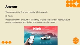 Answer
They created the ﬁrst ever mobile ATM network.
X - Taxis
People enter the amount of cash they require and any taxi nearby would
accept the request and deliver the amount to the person.
 