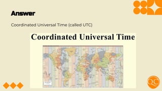 Answer
Coordinated Universal Time (called UTC)
 